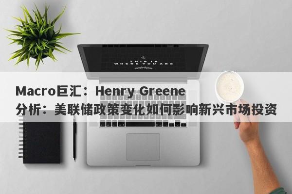 Macro巨汇：Henry Greene分析：美联储政策变化如何影响新兴市场投资