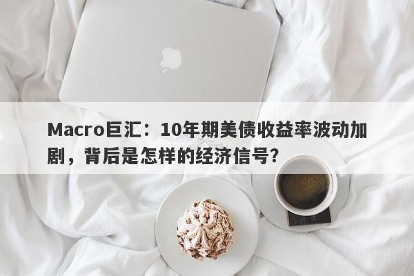 Macro巨汇：10年期美债收益率波动加剧，背后是怎样的经济信号？
