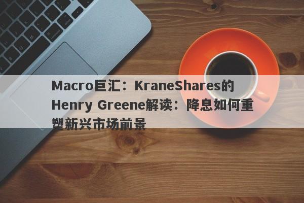 Macro巨汇：KraneShares的Henry Greene解读：降息如何重塑新兴市场前景