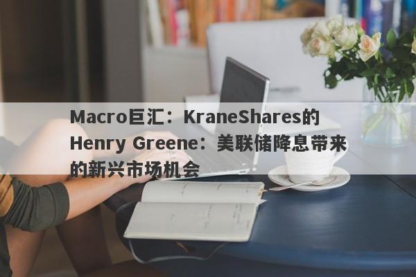 Macro巨汇：KraneShares的Henry Greene：美联储降息带来的新兴市场机会