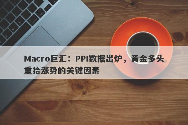 Macro巨汇：PPI数据出炉，黄金多头重拾涨势的关键因素