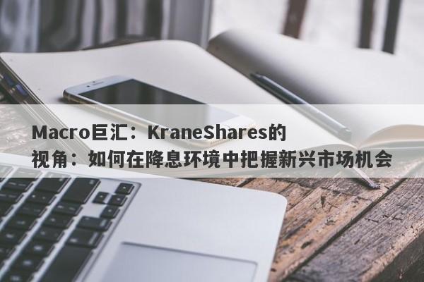 Macro巨汇：KraneShares的视角：如何在降息环境中把握新兴市场机会
