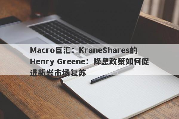 Macro巨汇：KraneShares的Henry Greene：降息政策如何促进新兴市场复苏