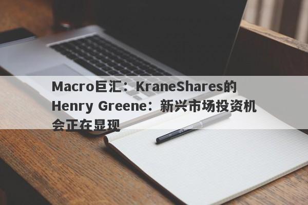 Macro巨汇：KraneShares的Henry Greene：新兴市场投资机会正在显现