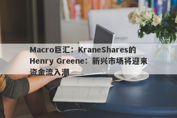Macro巨汇：KraneShares的Henry Greene：新兴市场将迎来资金流入潮
