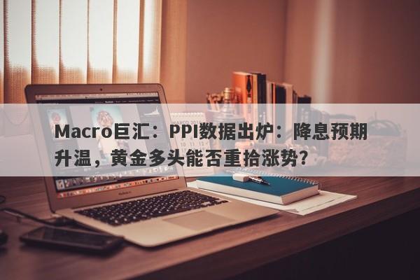 Macro巨汇：PPI数据出炉：降息预期升温，黄金多头能否重拾涨势？