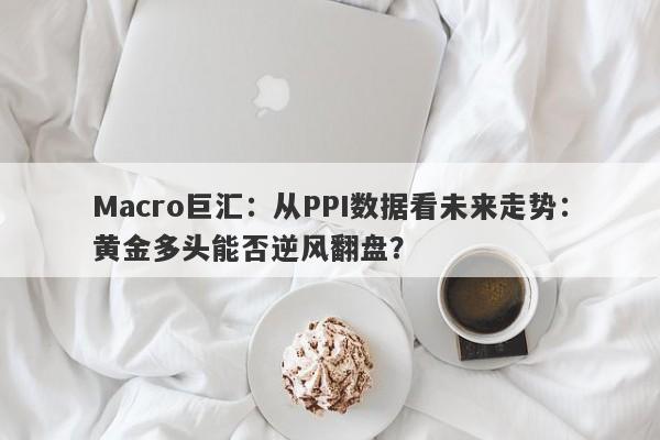 Macro巨汇：从PPI数据看未来走势：黄金多头能否逆风翻盘？