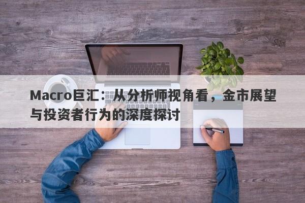 Macro巨汇：从分析师视角看，金市展望与投资者行为的深度探讨