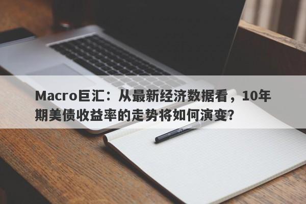 Macro巨汇：从最新经济数据看，10年期美债收益率的走势将如何演变？