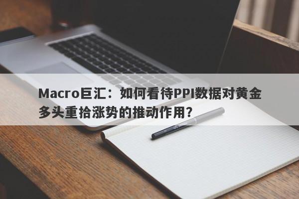 Macro巨汇：如何看待PPI数据对黄金多头重拾涨势的推动作用？