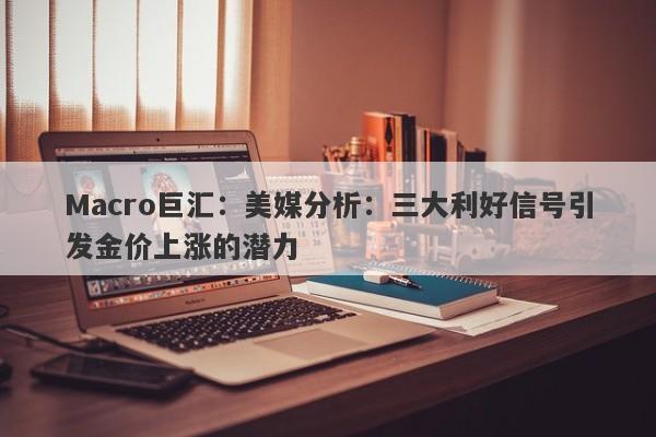 Macro巨汇：美媒分析：三大利好信号引发金价上涨的潜力