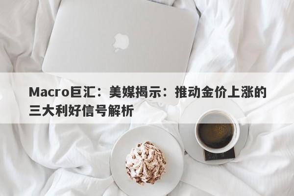 Macro巨汇：美媒揭示：推动金价上涨的三大利好信号解析