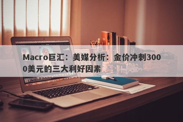Macro巨汇：美媒分析：金价冲刺3000美元的三大利好因素