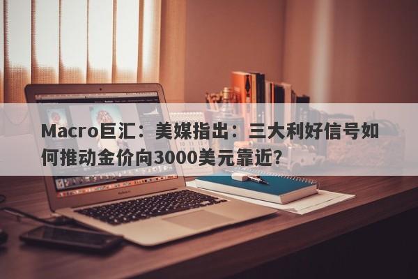 Macro巨汇：美媒指出：三大利好信号如何推动金价向3000美元靠近？