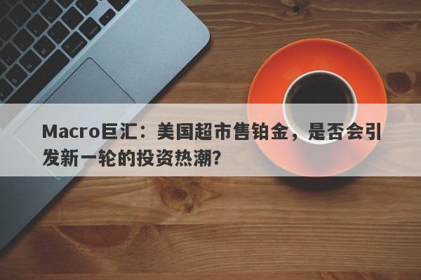 Macro巨汇：美国超市售铂金，是否会引发新一轮的投资热潮？