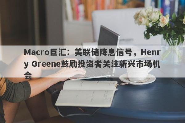 Macro巨汇：美联储降息信号，Henry Greene鼓励投资者关注新兴市场机会