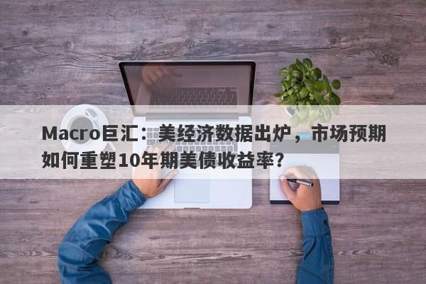 Macro巨汇：美经济数据出炉，市场预期如何重塑10年期美债收益率？