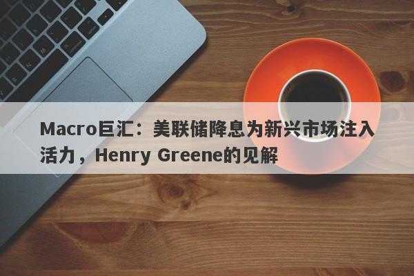 Macro巨汇：美联储降息为新兴市场注入活力，Henry Greene的见解