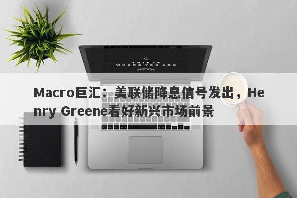 Macro巨汇：美联储降息信号发出，Henry Greene看好新兴市场前景