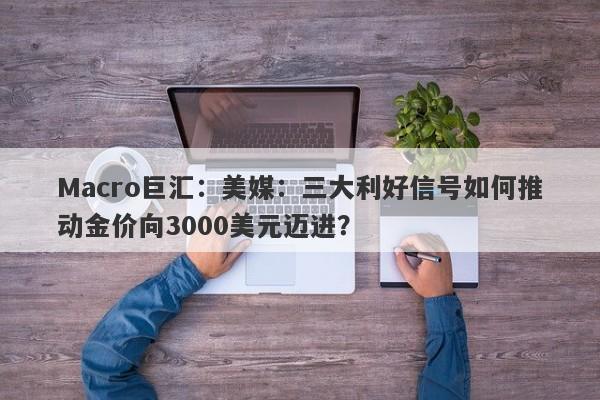 Macro巨汇：美媒：三大利好信号如何推动金价向3000美元迈进？