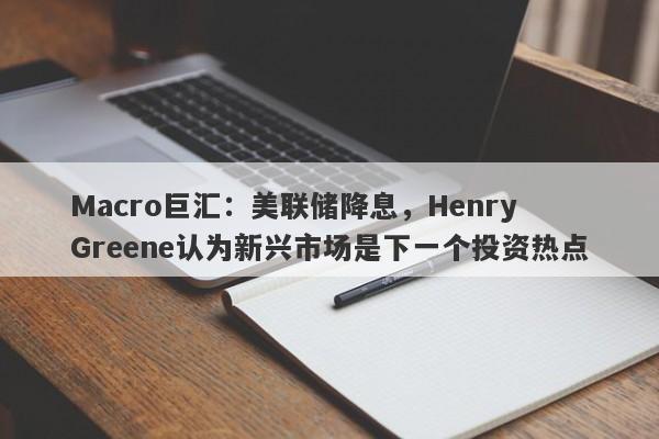 Macro巨汇：美联储降息，Henry Greene认为新兴市场是下一个投资热点