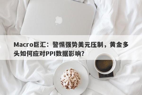 Macro巨汇：警惕强势美元压制，黄金多头如何应对PPI数据影响？