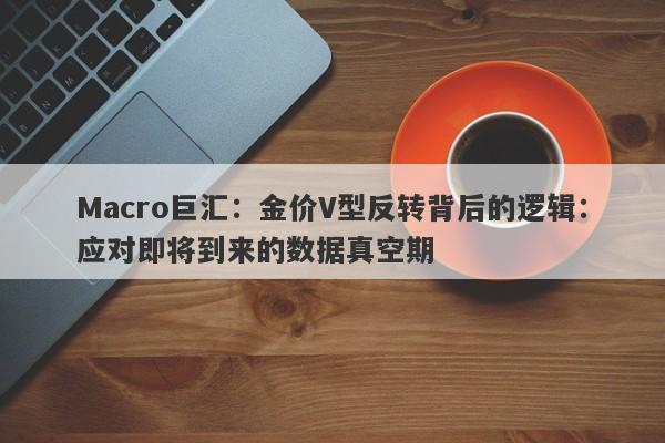 Macro巨汇：金价V型反转背后的逻辑：应对即将到来的数据真空期