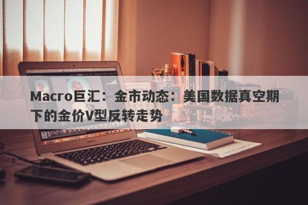 Macro巨汇:金市动态:美国数据真空期下的金价V型反转走势