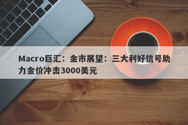 Macro巨汇：金市展望：三大利好信号助力金价冲击3000美元