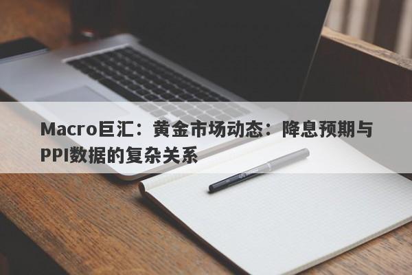 Macro巨汇：黄金市场动态：降息预期与PPI数据的复杂关系