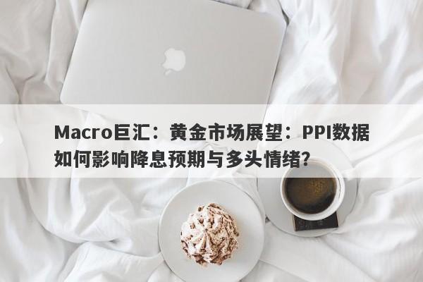 Macro巨汇：黄金市场展望：PPI数据如何影响降息预期与多头情绪？