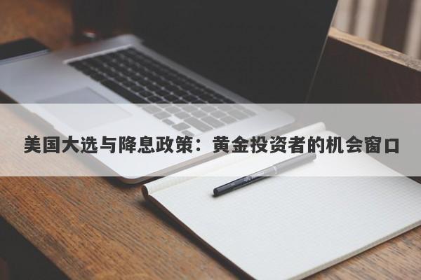 美国大选与降息政策：黄金投资者的机会窗口