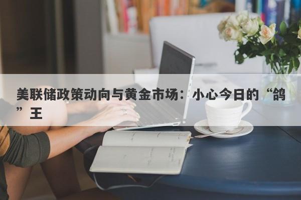 美联储政策动向与黄金市场：小心今日的“鸽”王