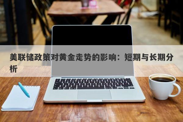美联储政策对黄金走势的影响：短期与长期分析