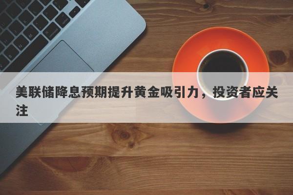 美联储降息预期提升黄金吸引力，投资者应关注