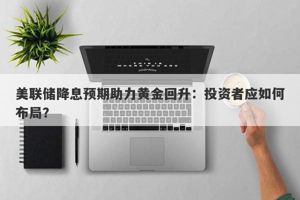 美联储降息预期助力黄金回升：投资者应如何布局？