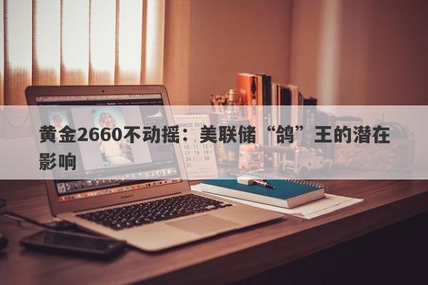 黄金2660不动摇：美联储“鸽”王的潜在影响