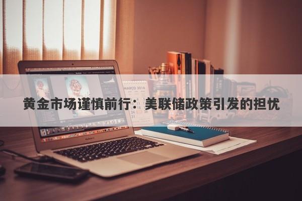 黄金市场谨慎前行：美联储政策引发的担忧