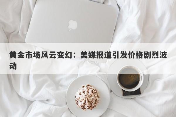 黄金市场风云变幻：美媒报道引发价格剧烈波动