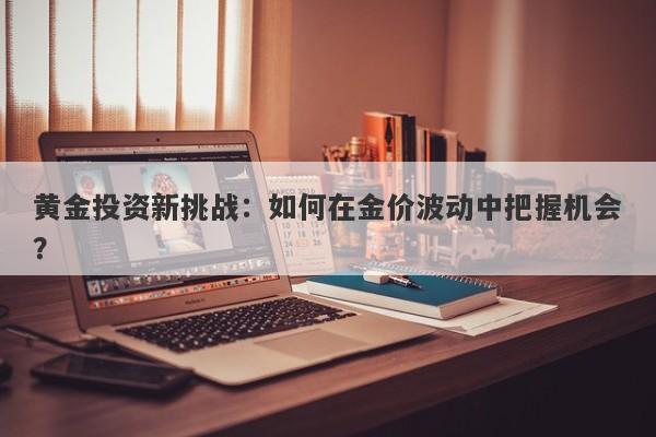 黄金投资新挑战:如何在金价波动中把握机会?