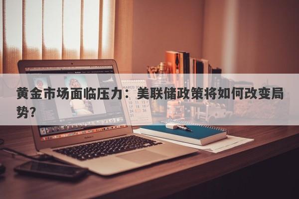 黄金市场面临压力:美联储政策将如何改变局势?
