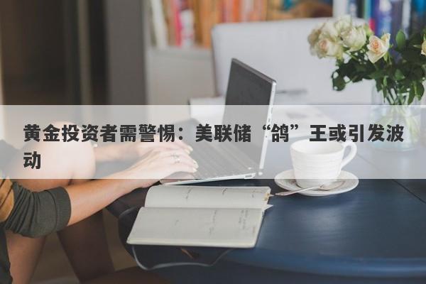 黄金投资者需警惕:美联储“鸽”王或引发波动
