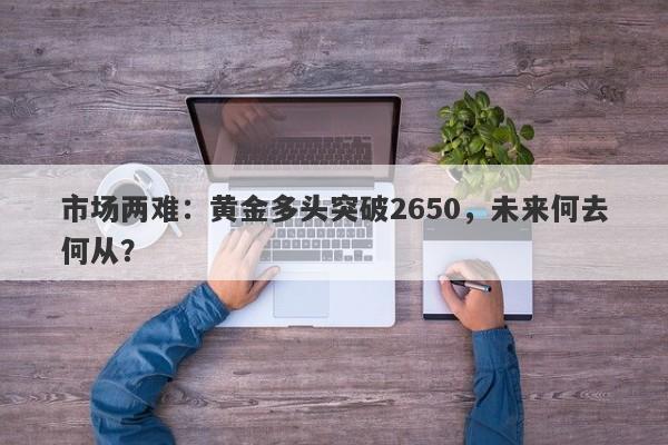 市场两难:黄金多头突破2650,未来何去何从?