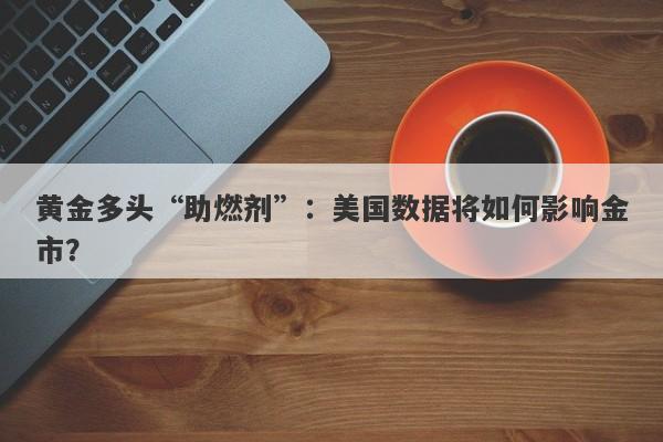 黄金多头“助燃剂”:美国数据将如何影响金市?