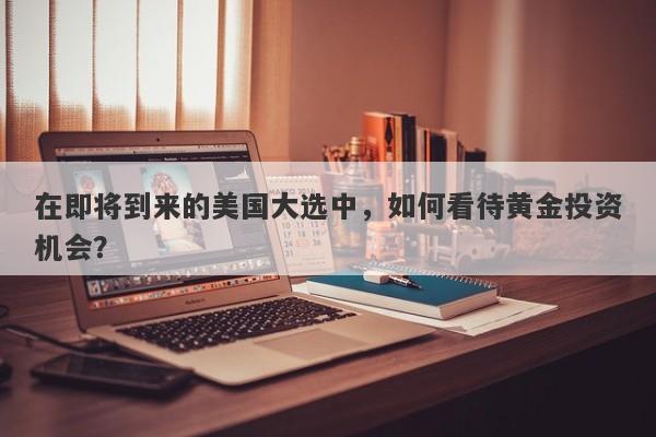 在即将到来的美国大选中，如何看待黄金投资机会？