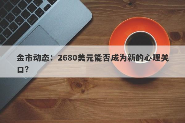 金市动态:2680美元能否成为新的心理关口? 金市动态:2680美元能否成为新的心理关口?