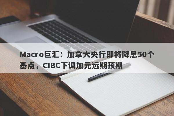 Macro巨汇：加拿大央行即将降息50个基点，CIBC下调加元远期预期