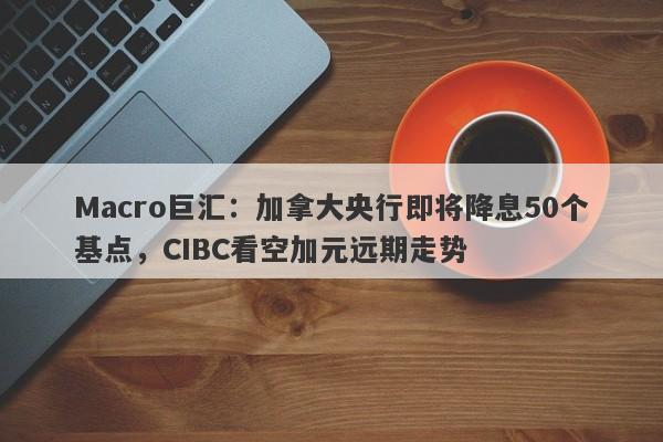 Macro巨汇：加拿大央行即将降息50个基点，CIBC看空加元远期走势