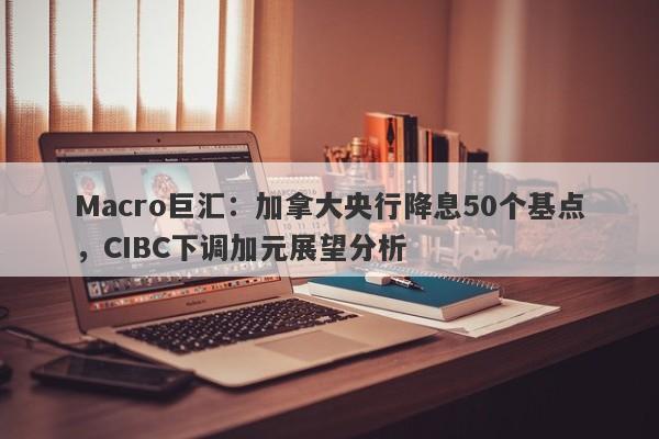 Macro巨汇：加拿大央行降息50个基点，CIBC下调加元展望分析