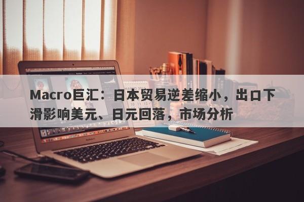 Macro巨汇：日本贸易逆差缩小，出口下滑影响美元、日元回落，市场分析